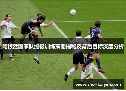 阿根廷国家队终极训练策略揭秘及背后目标深度分析